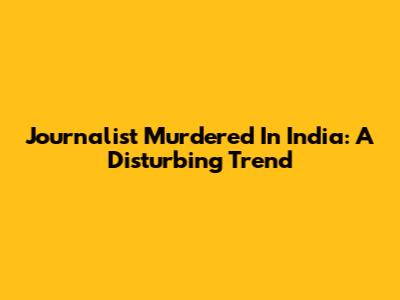 Journalist Murdered In India: A Disturbing Trend