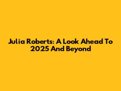 Julia Roberts: A Look Ahead To 2025 And Beyond