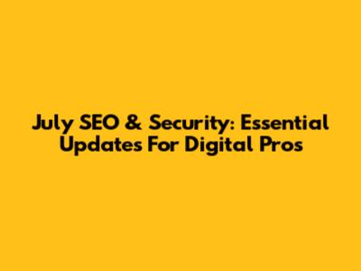 July SEO & Security: Essential Updates For Digital Pros