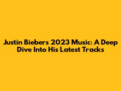 Justin Bieber's 2023 Music: A Deep Dive Into His Latest Tracks