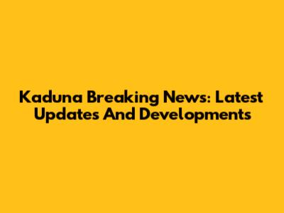 Kaduna Breaking News: Latest Updates And Developments