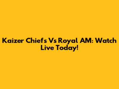 Kaizer Chiefs Vs Royal AM: Watch Live Today!