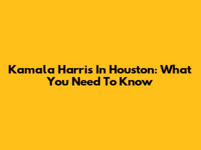 Kamala Harris In Houston: What You Need To Know