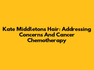 Kate Middleton's Hair: Addressing Concerns And Cancer Chemotherapy