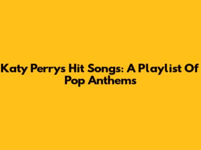 Katy Perry's Hit Songs: A Playlist Of Pop Anthems