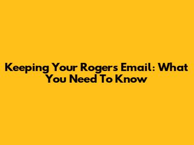 Keeping Your Rogers Email: What You Need To Know