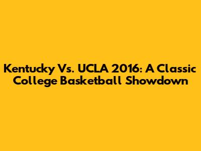 Kentucky Vs. UCLA 2016: A Classic College Basketball Showdown