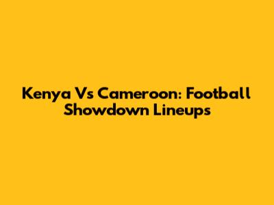 Kenya Vs Cameroon: Football Showdown Lineups