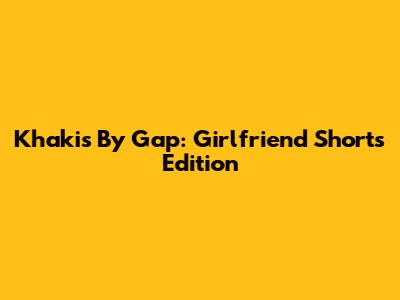 Khakis By Gap: Girlfriend Shorts Edition