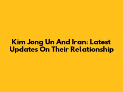 Kim Jong Un And Iran: Latest Updates On Their Relationship