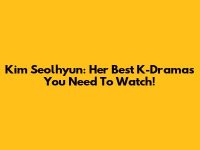 Kim Seolhyun: Her Best K-Dramas You Need To Watch!