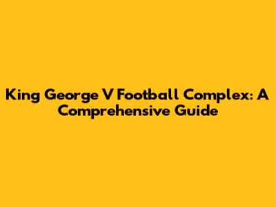 King George V Football Complex: A Comprehensive Guide