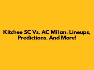 Kitchee SC Vs. AC Milan: Lineups, Predictions, And More!