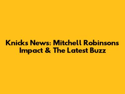 Knicks News: Mitchell Robinson's Impact & The Latest Buzz
