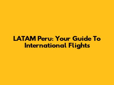 LATAM Peru: Your Guide To International Flights