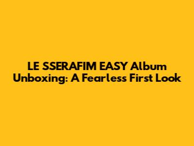 LE SSERAFIM EASY Album Unboxing: A Fearless First Look