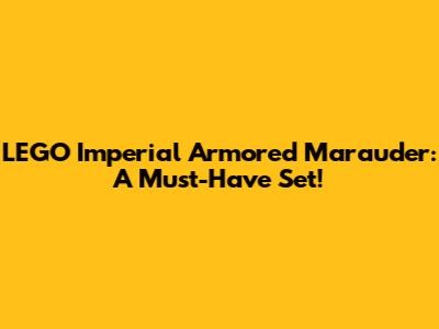 LEGO Imperial Armored Marauder: A Must-Have Set!
