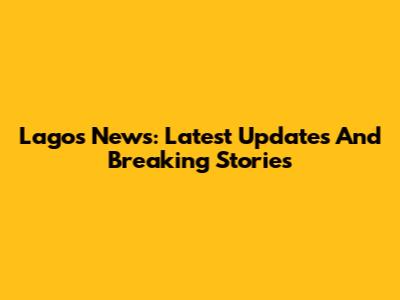 Lagos News: Latest Updates And Breaking Stories
