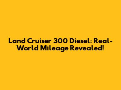 Land Cruiser 300 Diesel: Real-World Mileage Revealed!