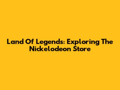 Land Of Legends: Exploring The Nickelodeon Store