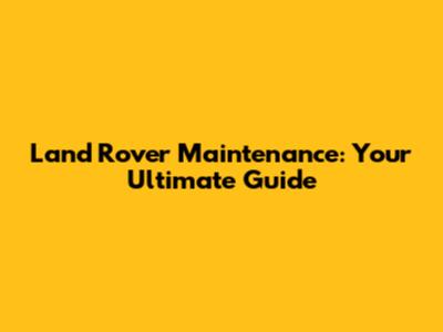 Land Rover Maintenance: Your Ultimate Guide
