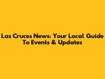 Las Cruces News: Your Local Guide To Events & Updates