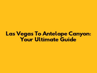 Las Vegas To Antelope Canyon: Your Ultimate Guide