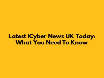 Latest ICyber News UK Today: What You Need To Know