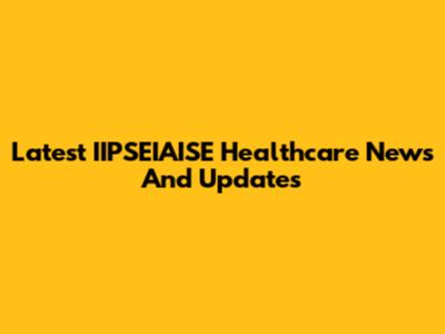 Latest IIPSEIAISE Healthcare News And Updates