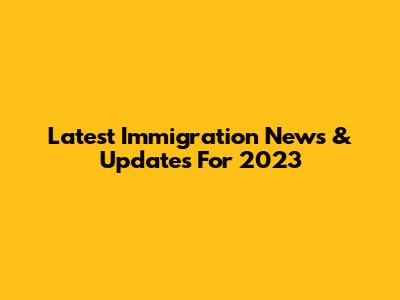 Latest Immigration News & Updates For 2023