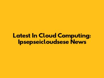 Latest In Cloud Computing: Ipsepseicloudsese News