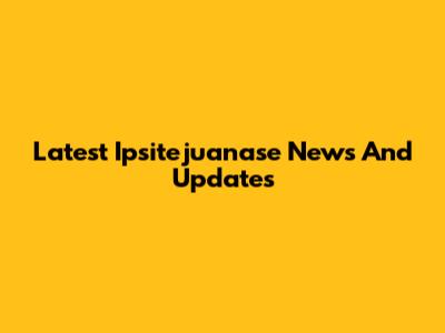 Latest Ipsitejuanase News And Updates
