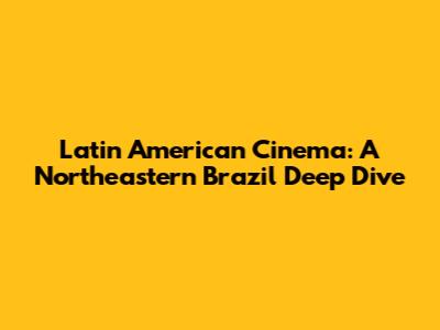 Latin American Cinema: A Northeastern Brazil Deep Dive