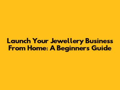 Launch Your Jewellery Business From Home: A Beginner's Guide