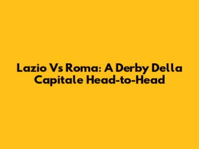 Lazio Vs Roma: A Derby Della Capitale Head-to-Head