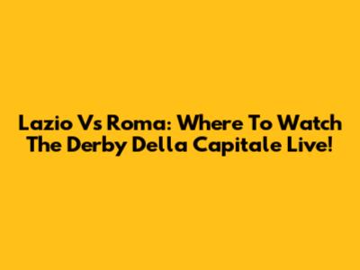 Lazio Vs Roma: Where To Watch The Derby Della Capitale Live!