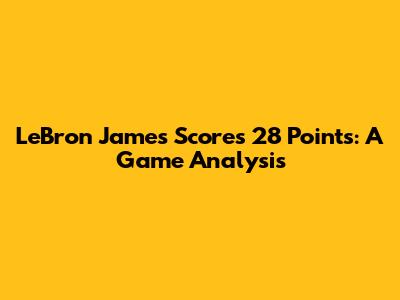 LeBron James Scores 28 Points: A Game Analysis