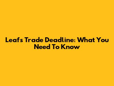 Leafs Trade Deadline: What You Need To Know