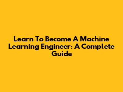 Learn To Become A Machine Learning Engineer: A Complete Guide