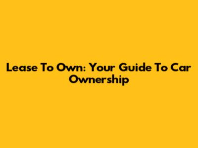 Lease To Own: Your Guide To Car Ownership