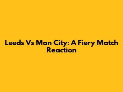 Leeds Vs Man City: A Fiery Match Reaction