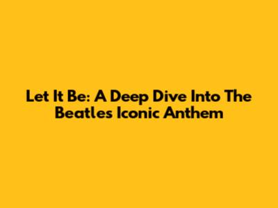 Let It Be: A Deep Dive Into The Beatles' Iconic Anthem