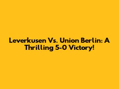 Leverkusen Vs. Union Berlin: A Thrilling 5-0 Victory!