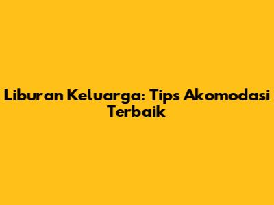 Liburan Keluarga: Tips Akomodasi Terbaik