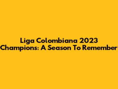 Liga Colombiana 2023 Champions: A Season To Remember