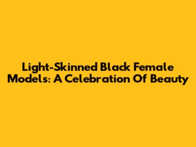 Light-Skinned Black Female Models: A Celebration Of Beauty