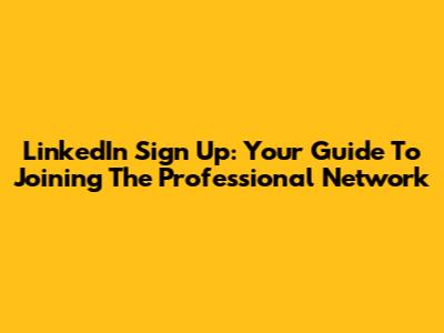 LinkedIn Sign Up: Your Guide To Joining The Professional Network