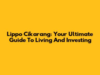 Lippo Cikarang: Your Ultimate Guide To Living And Investing