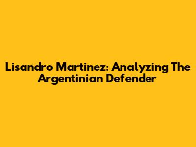 Lisandro Martinez: Analyzing The Argentinian Defender