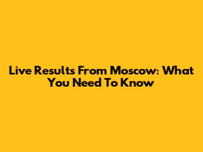 Live Results From Moscow: What You Need To Know